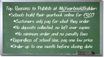 Top Reasons to Publish at MyYearbookBuilder:
Schools build their yearbook online for FREE!
Customers only pay for what they order
No deposits collected, no left over copies
No minimum order and no penalty fees
Regardless of school size, pay one low price
Order up to one month before closing date

